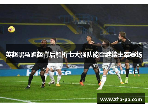 英超黑马崛起背后解析七大强队能否继续主宰赛场