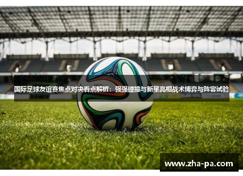 国际足球友谊赛焦点对决看点解析：强强碰撞与新星亮相战术博弈与阵容试验