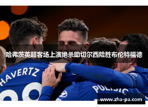 哈弗茨英超客场上演绝杀助切尔西险胜布伦特福德 哈弗茨英超客场上演绝杀助切尔西险胜布伦特福德