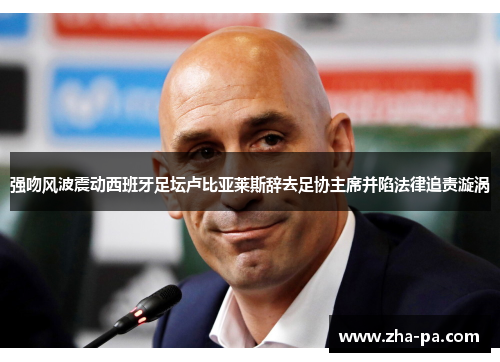 强吻风波震动西班牙足坛卢比亚莱斯辞去足协主席并陷法律追责漩涡 强吻风波震动西班牙足坛卢比亚莱斯辞去足协主席并陷法律追责漩涡