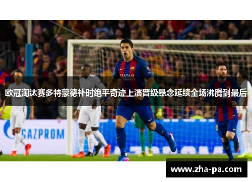 欧冠淘汰赛多特蒙德补时绝平奇迹上演晋级悬念延续全场沸腾到最后
