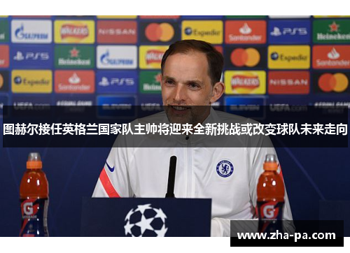 图赫尔接任英格兰国家队主帅将迎来全新挑战或改变球队未来走向