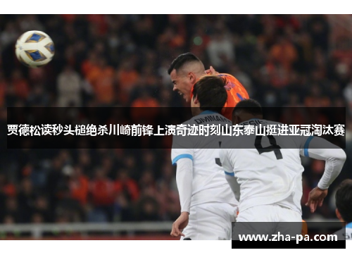 贾德松读秒头槌绝杀川崎前锋上演奇迹时刻山东泰山挺进亚冠淘汰赛