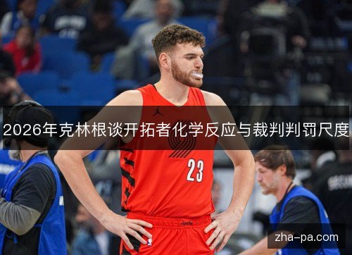 2026年克林根谈开拓者化学反应与裁判判罚尺度